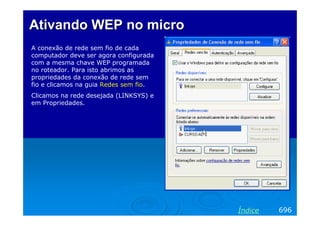 AtivandoAtivando WEP no microWEP no micro
A conexão de rede sem fio de cada
computador deve ser agora configurada
com a mesma chave WEP programada
no roteador. Para isto abrimos as
propriedades da conexão de rede sem
fio e clicamos na guia Redes sem fio.
Clicamos na rede desejada (LINKSYS) e
em Propriedades.
696Índice
 