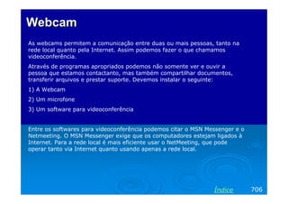 WebcamWebcam
As webcams permitem a comunicação entre duas ou mais pessoas, tanto na
rede local quanto pela Internet. Assim podemos fazer o que chamamos
videoconferência.
Através de programas apropriados podemos não somente ver e ouvir a
pessoa que estamos contactanto, mas também compartilhar documentos,
transferir arquivos e prestar suporte. Devemos instalar o seguinte:
1) A Webcam
2) Um microfone
3) Um software para videoconferência
Entre os softwares para videoconferência podemos citar o MSN Messenger e o
Netmeeting. O MSN Messenger exige que os computadores estejam ligados à
Internet. Para a rede local é mais eficiente usar o NetMeeting, que pode
operar tanto via Internet quanto usando apenas a rede local.
706Índice
 