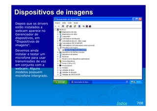 Dispositivos de imagensDispositivos de imagens
Depois que os drivers
estão instalados a
webcam aparece no
Gerenciador de
dispositivos, em
“Dispositivos de
imagens”.
Devemos ainda
instalar e testar um
microfone para usar
transmissões de voz
em conjunto com a
webcam. Alguns
modelos possuem
microfone intergrado.
708Índice
 