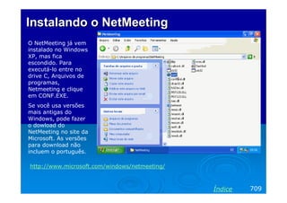 Instalando o NetMeetingInstalando o NetMeeting
O NetMeeting já vem
instalado no Windows
XP, mas fica
escondido. Para
executá-lo entre no
drive C, Arquivos de
programas,
Netmeeting e clique
em CONF.EXE.
Se você usa versões
mais antigas do
Windows, pode fazer
o dowload do
NetMeeting no site da
Microsoft. As versões
para download não
incluem o português.
709Índice
http://www.microsoft.com/windows/netmeeting/
 