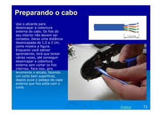 PreparandoPreparando oo cabocabo
Use o alicante para
desencapar a cobertura
externa do cabo. Os fios do
seu interior não devem ser
cortados. Deixe uma distância
desencapada de 1,5 a 2 cm,
como mostra a figura.
Enquanto você estiver
aprendendo, terá que tentar
várias vezes, até conseguir
desencapar a cobertura
externa sem cortar os fios
internos. Para isso, gire
levemente o alicate, fazendo
um corte bem superficial,
depois puxe o pedaço de capa
externa que fica solta com o
corte.
71Índice
 