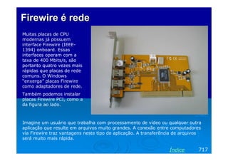 Firewire é redeFirewire é rede
Muitas placas de CPU
modernas já possuem
interface Firewire (IEEE-
1394) onboard. Essas
interfaces operam com a
taxa de 400 Mbits/s, são
portanto quatro vezes mais
rápidas que placas de rede
comuns. O Windows
“enxerga” placas Firewire
como adaptadores de rede.
Também podemos instalar
placas Firewire PCI, como a
da figura ao lado.
717Índice
Imagine um usuário que trabalha com processamento de vídeo ou qualquer outra
aplicação que resulte em arquivos muito grandes. A conexão entre computadores
via Firewire traz vantagens neste tipo de aplicação. A transferência de arquivos
será muito mais rápida.
 