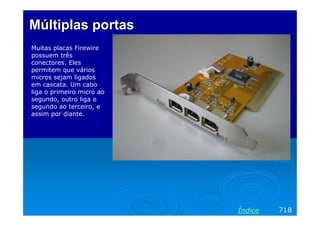 Múltiplas portasMúltiplas portas
Muitas placas Firewire
possuem três
conectores. Eles
permitem que vários
micros sejam ligados
em cascata. Um cabo
liga o primeiro micro ao
segundo, outro liga o
segundo ao terceiro, e
assim por diante.
718Índice
 