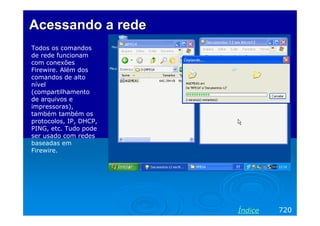 Acessando a redeAcessando a rede
Todos os comandos
de rede funcionam
com conexões
Firewire. Além dos
comandos de alto
nível
(compartilhamento
de arquivos e
impressoras),
também também os
protocolos, IP, DHCP,
PING, etc. Tudo pode
ser usado com redes
baseadas em
Firewire.
720Índice
 