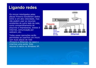 Ligando redesLigando redes
Os micros interligados pelas
placas Firewire transferem dados
entre si em alta velocidade, mas
não podem usar os recursos
existentes do outro lado da rede,
como compartilhamento de
arquivos e impressoras, acesso à
Internet, comunicação por
webcam, etc.
Todas essas operações serão
permitidas se usarmos um micro
com duas placas de rede
(Firewire e Ethernet, no caso) e
criarmos uma ponte. Este
recurso é nativo no Windows XP.
724Índice
 