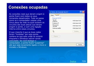 Conexões ocupadasConexões ocupadas
As conexões reais que deram origem à
ponte ficam com todos os seus
comandos desativados. Tudo se passa
como se o computador usasse uma
única placa de rede na qual existem os
circuitos das duas placas que deram
origem à ponte, e com uma ligação
interna entre esses circuitos.
O que importa é que as duas redes
foram “fundidas” por esta ponte.
Lembre-se que esta união só existirá
enquanto o Windows estiver sendo
executado. Se você desligar o
computador, a ponte ficará “suspensa”
até que seja novamente ligado o micro e
iniciado o Windows.
729Índice
 