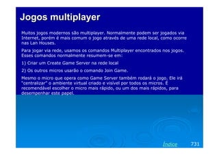 Jogos multiplayerJogos multiplayer
Muitos jogos modernos são multiplayer. Normalmente podem ser jogados via
Internet, porém é mais comum o jogo através de uma rede local, como ocorre
nas Lan Houses.
Para jogar via rede, usamos os comandos Multiplayer encontrados nos jogos.
Esses comandos normalmente resumem-se em:
1) Criar um Create Game Server na rede local
2) Os outros micros usarão o comando Join Game.
Mesmo o micro que opera como Game Server também rodará o jogo. Ele irá
“centralizar” o ambiente virtual criado e visível por todos os micros. É
recomendável escolher o micro mais rápido, ou um dos mais rápidos, para
desempenhar este papel.
731Índice
 