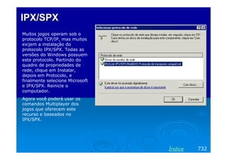 IPX/SPXIPX/SPX
Muitos jogos operam sob o
protocolo TCP/IP, mas muitos
exijem a instalação do
protocolo IPX/SPX. Todas as
versões do Windows possuem
este protocolo. Partindo do
quadro de propriedades de
rede, clique em Instalar,
depois em Protocolo, e
finalmente selecione Microsoft
e IPX/SPX. Reinicie o
computador.
Agora você poderá usar os
comandos Multiplayer dos
jogos que oferecem este
recurso e baseados no
IPX/SPX.
732Índice
 