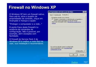 Firewall no Windows XPFirewall no Windows XP
O Windows XP tem um firewall nativo.
Para usá-lo, ative o quadro de
propriedades da conexão, clique em
Avançado e marque a opção:
“Proteger o computador e a rede…”
O ponto fraco deste firewall é a
ausência de comandos de
configuração. Não é possível, por
exemplo, abrir exceções com
facilidade.
O firewall do Service Pack 2 do
Windows XP é melhor e mais fácil de
usar, sua instalação é recomendável.
737Índice
 