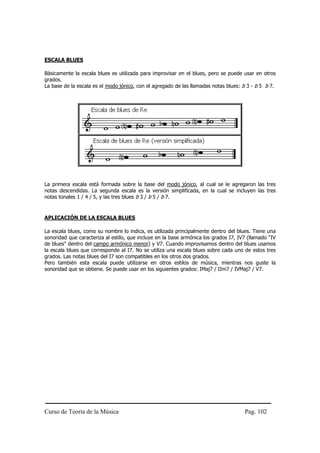 Curso de Teoría de la Música Pag. 102
ESCALA BLUES
Básicamente la escala blues es utilizada para improvisar en el blues, pero se puede usar en otros
grados.
La base de la escala es el modo jónico, con el agregado de las llamadas notas blues: b 3 - b 5 b 7.
La primera escala está formada sobre la base del modo jónico, al cual se le agregaron las tres
notas descendidas. La segunda escala es la versión simplificada, en la cual se incluyen las tres
notas tonales 1 / 4 / 5, y las tres blues b 3 / b 5 / b 7.
APLICACIÓN DE LA ESCALA BLUES
La escala blues, como su nombre lo indica, es utilizada principalmente dentro del blues. Tiene una
sonoridad que caracteriza al estilo, que incluye en la base armónica los grados I7, IV7 (llamado "IV
de blues" dentro del campo armónico menor) y V7. Cuando improvisamos dentro del blues usamos
la escala blues que corresponde al I7. No se utiliza una escala blues sobre cada uno de estos tres
grados. Las notas blues del I7 son compatibles en los otros dos grados.
Pero también esta escala puede utilizarse en otros estilos de música, mientras nos guste la
sonoridad que se obtiene. Se puede usar en los siguientes grados: IMaj7 / IIm7 / IVMaj7 / V7.
 