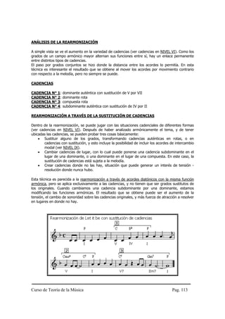 Curso de Teoría de la Música Pag. 113
ANÁLISIS DE LA REARMONIZACIÓN
A simple vista se ve el aumento en la variedad de cadencias (ver cadencias en NIVEL VI). Como los
grados de un campo armónico mayor alternan sus funciones entre sí, hay un enlace permanente
entre distintos tipos de cadencias.
El paso por grados conjuntos se hizo donde la distancia entre los acordes lo permitía. En esta
técnica es interesante el resultado que se obtiene al mover los acordes por movimiento contrario
con respecto a la melodía, pero no siempre se puede.
CADENCIAS
CADENCIA N° 1: dominante auténtica con sustitución de V por VII
CADENCIA N° 2: dominante rota
CADENCIA N° 3: compuesta rota
CADENCIA N° 4: subdominante auténtica con sustitución de IV por II
REARMONIZACIÓN A TRAVÉS DE LA SUSTITUCIÓN DE CADENCIAS
Dentro de la rearmonización, se puede jugar con las situaciones cadenciales de diferentes formas
(ver cadencias en NIVEL VI). Después de haber analizado armónicamente el tema, y de tener
ubicadas las cadencias, se pueden probar tres cosas básicamente:
• Sustituir alguno de los grados, transformando cadencias auténticas en rotas, o en
cadencias con sustitución, y esto incluye la posibilidad de incluir los acordes de intercambio
modal (ver NIVEL IX).
• Cambiar cadencias de lugar, con lo cual puede ponerse una cadencia subdominante en el
lugar de una dominante, o una dominante en el lugar de una compuesta. En este caso, la
sustitución de cadencias está sujeta a la melodía.
• Crear cadencias donde no las hay, situación que puede generar un interés de tensión -
resolución donde nunca hubo.
Esta técnica es parecida a la rearmonización a través de acordes diatónicos con la misma función
armónica, pero se aplica exclusivamente a las cadencias, y no tienen que ser grados sustitutos de
los originales. Cuando cambiamos una cadencia subdominante por una dominante, estamos
modificando las funciones armónicas. El resultado que se obtiene puede ser el aumento de la
tensión, el cambio de sonoridad sobre las cadencias originales, y más fuerza de atracción a resolver
en lugares en donde no hay.
 
