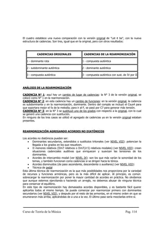 Curso de Teoría de la Música Pag. 114
El cuadro establece una nueva comparación con la versión original de "Let it be", con la nueva
estructura de cadencias. Son tres, igual que en la original, pero con otros resultados:
CADENCIAS ORIGINALES CADENCIAS DE LA REARMONIZACIÓN
1 - dominante rota 1 - compuesta auténtica
2 - subdominante auténtica 2 - dominante auténtica
3 - compuesta auténtica 3 - compuesta auténtica con sust. de IV por II
ANÁLISIS DE LA REARMONIZACIÓN
CADENCIA N° 1: aquí hay un cambio de lugar de cadencias: la N° 3 de la versión original, se
colocó como N° 1 en la rearmonización.
CADENCIA N° 2: en esta cadencia hay un cambio de funciones: en la versión original, la cadencia
es subdominante y en la rearmonización, dominante. Dentro del compás se incluyó el Csus4 para
que soportara mejor el fa de la melodía; para ir al F, se pasó por C7 para generar más tensión.
CADENCIA N° 3: en la N° 3 se sustituyó uno de los grados con respecto a la original, con lo cual
se generó una cadencia con sustitución.
En ninguno de los tres casos se utilizó el agregado de cadencias ya en la versión original estaban
presentes.
REARMONIZACIÓN AGREGANDO ACORDES NO DIATÓNICOS
Los acordes no diatónicos pueden ser:
• Dominantes secundarios, extendidos o sustitutos tritonales (ver NIVEL VIII): potencian la
llegada a los grados en los que resuelven.
• II menores relativos (IIm7 relativos o IIm7(b 5) relativos modales) (ver NIVEL VIII): crean
situaciones cadenciales auditivas que enriquecen y suavizan las tensiones de los
dominantes.
• Acordes de intercambio modal (ver NIVEL IX): son los que más varían la sonoridad de los
temas, y también funcionan como cadencias si se dirigen hacia la tónica.
• Acordes disminuídos (de paso ascendente, descendente o auxiliares) (ver NIVEL VIII):
• Técnica de pedal
Esta última técnica de rearmonización es la que más posibilidades nos proporciona por la variedad
de recursos y funciones armónicas, pero es la más difícil de aplicar. Al principio, es común
sobrecargar la rearmonización por poner la mayor cantidad de acordes en práctica. No olvidemos
que aunque estemos ejercitando o haciendo un arreglo, no debemos abusar de ninguna técnica
para conservar el equilibrio.
En este tipo de rearmonización hay demasiados acordes disponibles, y es bastante fácil querer
aplicarlos todos al mismo tiempo. Se puede comenzar por rearmonizar primero con dominantes
secundarios (ver NIVEL VIII), y después por el resto de las armonías, en el mismo orden en que se
enumeraron más arriba, aplicándolas de a una a la vez. El último paso sería mezclarlas entre sí.
 