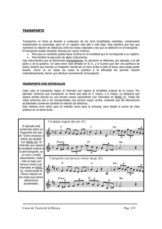 Curso de Teoría de la Música Pag. 119
TRANSPORTE
Transportar un tema es llevarlo a cualquiera de las once tonalidades restantes, conservando
exactamente su sonoridad, pero en un registro más alto o más bajo. Esto significa que hay que
mantener la relación de distancias entre las notas originales y las que se obtienen en el transporte.
El transporte puede necesitar hacerse por varios motivos:
• Para que un cantante pueda hacer el tema en la tonalidad que le corresponde a su registro.
• Para facilitar la ejecución de algún instrumento.
Hay instrumentos que se denominan transpositores. Su afinación es diferente, por ejemplo, a la del
piano o de la guitarra. Un saxo tenor está afinado en Si b , y si tuviera que leer una partitura de
piano, tendría que hacerle un trasporte mental de un tono arriba a todo el tema, para luego poder
tocarlo. Como no en todos los casos la práctica o la dificultad les permite hacerlo
instantáneamente, tienen que efectuar previamente el transporte.
TRANSPORTE POR INTERVALOS
Cada nota se transporta según el intervalo que separa la tonalidad original de la nueva. Por
ejemplo: tenemos que transportar un tema que está en C mayor, a E mayor. La distancia que
separa ambas tónicas es una tercera mayor ascendente (ver intervalos en NIVEL V). Todas las
notas entonces van a ser transportadas una tercera mayor arriba, cuidando que las alteraciones
accidentales conserven también la relación de distancia.
Este sistema sirve tanto para la melodía como para la armonía, pero desde el punto de vista
práctico es un tanto lento.
El ejemplo está
construido sobre un
fragmento del solo
de "Cómo empezar a
utilizar las escalas"
(ver NIVEL IX). El
intervalo que separa
la tonalidad original y
la del transporte, es
un tono y medio
descendente. Cada
nota se baja una
tercera menor (ver
intervalos en NIVEL
V), conservando la
misma relación en
las notas que tienen
alteraciones
accidentales.
 