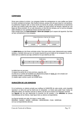 Curso de Teoría de la Música Pag. 12
COMPASES
Sirven para ordenar la música. Los compases dividen los pentagramas en unas casillas que tienen
la misma cantidad de tiempos. Esto facilita la lectura, porque sirve de guía visual en una partitura.
Si pudiéramos imaginar todo un tema escrito sin barras de compás, entenderíamos la importancia
de tener que ordenar todas esas notas, en casillas con igual número de tiempos, además por una
lógica de rítmica también. En un vals marcamos un ritmo de tres tiempos, por lo cual los compases
están divididos en esa cantidad de tiempo durante todo el tema.
Cada compás tiene una línea divisoria o barra de compás que lo separa del siguiente. Esa línea
se hace verticalmente en los compases.
La doble barra son dos líneas verticales juntas. Sirve para varias cosas, básicamente para resaltar
cambios, y también tiene que ver con la guía visual de la que se habla en los compases. Al ver una
doble barra ya sabemos que algo cambiará en lo que estamos por leer.
La doble barra se usa para:
1) separar las partes de un tema (primera, segunda, etc)
2) antes de un cambio de tonalidad (ver alteraciones propias en NIVEL II) o de compás (ver
compases simples o compuestos en NIVEL II)
3) resaltar algún cambio a partir de la doble barra.
DURACIÓN DE LOS SONIDOS
Si no tuviéramos un sistema armado que codifique la DURACIÓN de cada sonido, sería imposible
reproducir un tema tal cual fue hecho por el compositor. Lo mismo para poder tocar música de
diferentes países, sin importar cuál sea su idioma. De ahí que la música es el lenguaje universal.
Las figuras son las que determinan la duración de los sonidos, y los silencios las pausas
momentáneas de los mismos. Cada figura tiene su silencio correspondiente.
Las figuras también son siete, de mayor a menor valor:
REDONDA – BLANCA – NEGRA – CORCHEA – SEMICORCHEA – FUSA – SEMIFUSA
con sus correspondientes silencios.
 