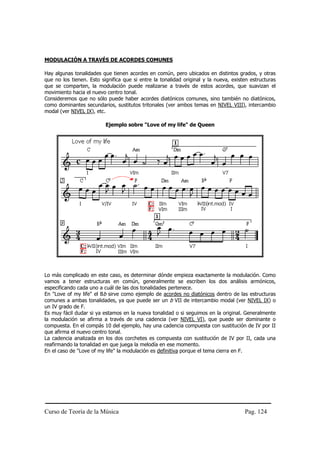 Curso de Teoría de la Música Pag. 124
MODULACIÓN A TRAVÉS DE ACORDES COMUNES
Hay algunas tonalidades que tienen acordes en común, pero ubicados en distintos grados, y otras
que no los tienen. Esto significa que si entre la tonalidad original y la nueva, existen estructuras
que se comparten, la modulación puede realizarse a través de estos acordes, que suavizan el
movimiento hacia el nuevo centro tonal.
Consideremos que no sólo puede haber acordes diatónicos comunes, sino también no diatónicos,
como dominantes secundarios, sustitutos tritonales (ver ambos temas en NIVEL VIII), intercambio
modal (ver NIVEL IX), etc.
Ejemplo sobre "Love of my life" de Queen
Lo más complicado en este caso, es determinar dónde empieza exactamente la modulación. Como
vamos a tener estructuras en común, generalmente se escriben los dos análisis armónicos,
especificando cada uno a cuál de las dos tonalidades pertenece.
En "Love of my life" el Bb sirve como ejemplo de acordes no diatónicos dentro de las estructuras
comunes a ambas tonalidades, ya que puede ser un b VII de intercambio modal (ver NIVEL IX) o
un IV grado de F.
Es muy fácil dudar si ya estamos en la nueva tonalidad o si seguimos en la original. Generalmente
la modulación se afirma a través de una cadencia (ver NIVEL VI), que puede ser dominante o
compuesta. En el compás 10 del ejemplo, hay una cadencia compuesta con sustitución de IV por II
que afirma el nuevo centro tonal.
La cadencia analizada en los dos corchetes es compuesta con sustitución de IV por II, cada una
reafirmando la tonalidad en que juega la melodía en ese momento.
En el caso de "Love of my life" la modulación es definitiva porque el tema cierra en F.
 
