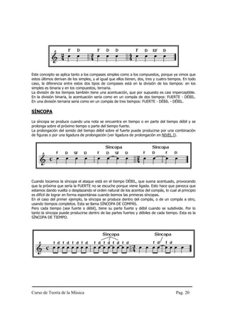 Curso de Teoría de la Música Pag. 20
Este concepto se aplica tanto a los compases simples como a los compuestos, porque ya vimos que
estos últimos derivan de los simples, y al igual que ellos tienen, dos, tres y cuatro tiempos. En todo
caso, la diferencia entre estos dos tipos de compases está en la división de los tiempos: en los
simples es binaria y en los compuestos, ternaria.
La división de los tiempos también tiene una acentuación, que por supuesto es casi imperceptible.
En la división binaria, la acentuación sería como en un compás de dos tiempos: FUERTE - DÉBIL.
En una división ternaria sería como en un compás de tres tiempos: FUERTE - DÉBIL - DÉBIL.
SÍNCOPA
La síncopa se produce cuando una nota se encuentra en tiempo o en parte del tiempo débil y se
prolonga sobre el próximo tiempo o parte del tiempo fuerte.
La prolongación del sonido del tiempo débil sobre el fuerte puede producirse por una combinación
de figuras o por una ligadura de prolongación (ver ligadura de prolongación en NIVEL I).
Cuando tocamos la síncopa el ataque está en el tiempo DÉBIL, que suena acentuado, provocando
que la próxima que sería la FUERTE no se escuche porque viene ligada. Esto hace que parezca que
estamos dando vuelta o desplazando el orden natural de los acentos del compás, lo cual al principio
es difícil de lograr en forma espontánea cuando leemos las primeras síncopas.
En el caso del primer ejemplo, la síncopa se produce dentro del compás, o de un compás a otro,
usando tiempos completos. Esta se llama SÍNCOPA DE COMPÁS.
Pero cada tiempo (sea fuerte o débil), tiene su parte fuerte y débil cuando se subdivide. Por lo
tanto la síncopa puede producirse dentro de las partes fuertes y débiles de cada tiempo. Esta es la
SÍNCOPA DE TIEMPO.
 