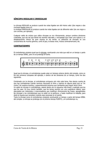 Curso de Teoría de la Música Pag. 21
SÍNCOPA REGULAR E IRREGULAR
La síncopa REGULAR se produce cuando las notas ligadas son del mismo valor (dos negras o dos
corcheas ligadas entre sí).
La síndopa IRREGULAR se produce cuando las notas ligadas son de diferente valor (de una negra a
una corchea, por ejemplo).
Cualquier estilo de música que utilice síncopas es rico rítmicamente, porque combina divisiones
cuadradas, que son las que tienen los acentos naturales, y sincopadas que crean una ruptura y un
desplazamiento rítmico de gran riqueza en los temas. La utilización de síncopas es una
característica de muchos géneros, como el jazz, la bossa nova, música centroamericana, etc.
CONTRATIEMPO
El contratiempo empieza igual que la síncopa, acentuando una nota que está en un tiempo o parte
de un tiempo DÉBIL, pero no se prolonga al fuerte.
Igual que la síncopa, el contratiempo puede estar en tiempos enteros dentro del compás, como en
los dos primeros compases del ejemplo, o dentro de las divisiones de un tiempo, como los dos
siguientes.
Combinado con la síncopa, el contratiempo enriquece aún más cada tema. Nos damos cuenta de
que hay contratiempo cuando venimos marcando el ritmo y caemos en alguna parte que va "en
contra" de nuestros acentos, y aparentemente tenemos que cambiarlos para seguir dicho ritmo.
Un estilo sin síncopa ni contratiempo, estaría dentro de un esquema más lineal y cuadrado que los
que los usan. Es muy común también, que los temas escritos con una cuadratura clásica, sean
ejecutados por intérpretes o improvisadores que modifican rítmicamente las frases, agregándoles
las síncopas y los contratiempos que no están en la partitura, y hasta modifican la melodía, para
darle la riqueza que necesitan creando esas sorpresas en el oyente.
Tanto la síncopa como el contratiempo empiezan acentuando un tiempo o parte del tiempo DÉBIL
del compás. La síncopa se prolonga con el próximo tiempo FUERTE, y el contratiempo no.
 
