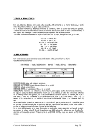 Curso de Teoría de la Música Pag. 23
TONOS Y SEMITONOS
Son las distancias básicas entre dos notas seguidas. El semitono es la menor distancia, y es la
mitad de un tono. El tono es igual a dos semitonos.
En la música oriental hay distancias menores al semitono, como el cuarto de tono por ejemplo.
También es común escuchar hablar de estas mínimas distancias cuando se afina un instrumento, y
está bajo o alto sin llegar a tener un semitono de diferencia con la afinación real.
Todos los sonidos naturales están separados entre sí por un tono, excepto MI - FA, y SI - DO.
DO - RE = UN TONO
RE - MI = UN TONO
MI - FA = UN SEMITONO
FA - SOL = UN TONO
SOL - LA = UN TONO
LA - SI = UN TONO
SI - DO = UN SEMITONO
ALTERACIONES
Son unos signos que se colocan a la izquierda de las notas y modifican su altura.
Las alteraciones son cinco:
SOSTENIDO - DOBLE SOSTENIDO - BEMOL - DOBLE BEMOL - BECUADRO
El SOSTENIDO le sube a la nota un semitono.
El DOBLE SOSTENIDO le sube dos semitonos (o un tono).
El BEMOL le baja un semitono.
El DOBLE BEMOL le baja dos semitonos (o un tono).
El BECUADRO mantiene a la nota en su altura natural, o sirve para anular alteraciones anteriores.
En algunos casos, las dobles alteraciones hacen que en la práctica, al subir dos semitonos, estemos
en la nota siguiente. Por ejemplo, DO DOBLE SOSTENIDO sería en realidad la nota RE, RE DOBLE
SOSTENIDO sería MI, FA DOBLE SOSTENIDO sería SOL, SOL DOBLE SOSTENIDO sería LA y LA
DOBLE SOSTENIDO sería SI. Lo mismo ocurre con el doble bemol. Un RE DOBLE BEMOL sería un
DO.
No se escribe directamente la nota que se toca en realidad, por reglas de armonía y tonalidad. Pero
en muchos casos el que escribe la partitura, por una cuestión de practicidad, omite estas reglas y
escribe la nota que se debería tocar, lo cual facilita la lectura.
En el caso del becuadro, sirve para descender un sostenido, o para ascender un bemol, es decir
para volver la nota a natural. Si está después de una doble alteración, sólo anula una de ellas. Por
ejemplo, un becuadro para un MI que venía de un DOBLE BEMOL, hace que quede un MI BEMOL
simple.
 