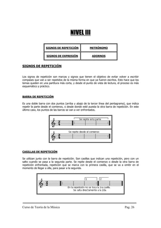 Curso de Teoría de la Música Pag. 26
NIVEL III
SIGNOS DE REPETICIÓN METRÓNOMO
SIGNOS DE EXPRESIÓN ADORNOS
SIGNOS DE REPETICIÓN
Los signos de repetición son marcas y signos que tienen el objetivo de evitar volver a escribir
compases que van a ser repetidos de la misma forma en que ya fueron escritos. Esto hace que los
temas queden en una partitura más corta, y desde el punto de vista de lectura, el proceso es más
esquemático y práctico.
BARRA DE REPETICIÓN
Es una doble barra con dos puntos (arriba y abajo de la tercer línea del pentagrama), que indica
repetir la parte desde el comienzo, o desde donde esté puesta la otra barra de repetición. En este
último caso, los puntos de las barras se van a ver enfrentados.
CASILLAS DE REPETICIÓN
Se utilizan junto con la barra de repetición. Son casillas que indican una repetición, pero con un
salto cuando se pasa a la segunda parte. Se repite desde el comienzo o desde la otra barra de
repetición enfrentada, repetición que se marca con la primera casilla, que se va a omitir en el
momento de llegar a ella, para pasar a la segunda.
 