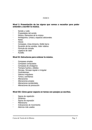 Curso de Teoría de la Música Pag. 3
INDICE
Nivel I: Presentación de los signos que vamos a necesitar para poder
entender y escribir la música.
· Sonido y ruido
· Propiedades del sonido
· Música. Elementos de la música
· Pentagrama. Líneas y espacios adicionales
· Notas
· Claves
· Compases. Línea divisoria. Doble barra
· Duración de los sonidos. Valor relativo
· Fórmula de compás
· Ligadura de valor
· Puntillo
Nivel II: Estructuras para ordenar la música.
· Compases simples
· Compases compuestos
· Compases de amalgama
· Tiempos fuertes y débiles
· Síncopa. Síncopa regular e irregular
· Contratiempo.
· Valores irregulares
· Tonos y semitonos
· Alteraciones
· Alteraciones propias
· Alteraciones accidentales
· Alteraciones de precaución
Nivel III: Cómo ganar espacio en temas con pasajes ya escritos.
· Signos de repetición
· Dinámica
· Signos de expresión
· Metrónomo
· Indicaciones de movimiento
· Adornos más usados
 