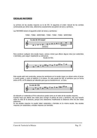 Curso de Teoría de la Música Pag. 35
ESCALAS MAYORES
La primera de las escalas mayores es la de DO. Si seguimos el orden natural de los sonidos
comenzando por dicha nota, obtenemos exactamente ese patrón de tono y semitono.
Las MAYORES tienen el siguiente orden de tonos y semitonos:
TONO - TONO - SEMITONO - TONO - TONO - TONO - SEMITONO
Para construir cualquier otra escala mayor, vamos a tener que alterar alguna nota (con sostenidos
o bemoles), para seguir respetando su estructura.
Escala de SOL:
Esta escala está mal construída, porque los semitonos en la escala mayor se ubican entre el tercer
y cuarto grado, y entre el séptimo y el octavo. En esta escala de SOL el semitono que se forma
entre el MI y el FA debería ser alterado para que se transforme en un tono.
Al colocarle un sostenido al FA la estructura queda como en el resto de las escalas mayores.
Cuando haya que alterar dos notas para corregir el patrón de tono y semitono, hay que hacerlo
sobre la nota de la derecha, porque sino estaríamos modificando la distancia entre las dos notas
anteriores.
En las escalas mayores no puede haber sostenidos y bemoles en la misma escala. Hay escalas
mayores con sostenidos y escalas mayores con bemoles.
 