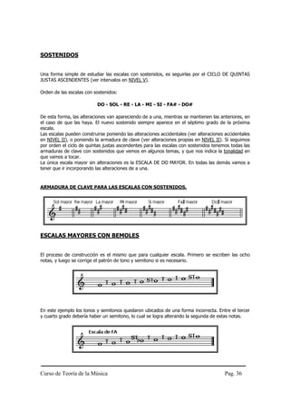 Curso de Teoría de la Música Pag. 36
SOSTENIDOS
Una forma simple de estudiar las escalas con sostenidos, es seguirlas por el CICLO DE QUINTAS
JUSTAS ASCENDENTES (ver intervalos en NIVEL V).
Orden de las escalas con sostenidos:
DO - SOL - RE - LA - MI - SI - FA# - DO#
De esta forma, las alteraciones van apareciendo de a una, mientras se mantienen las anteriores, en
el caso de que las haya. El nuevo sostenido siempre aparece en el séptimo grado de la próxima
escala.
Las escalas pueden construirse poniendo las alteraciones accidentales (ver alteraciones accidentales
en NIVEL II), o poniendo la armadura de clave (ver alteraciones propias en NIVEL II). Si seguimos
por orden el ciclo de quintas justas ascendentes para las escalas con sostenidos tenemos todas las
armaduras de clave con sostenidos que vemos en algunos temas, y que nos indica la tonalidad en
que vamos a tocar.
La única escala mayor sin alteraciones es la ESCALA DE DO MAYOR. En todas las demás vamos a
tener que ir incorporando las alteraciones de a una.
ARMADURA DE CLAVE PARA LAS ESCALAS CON SOSTENIDOS.
ESCALAS MAYORES CON BEMOLES
El proceso de construcción es el mismo que para cualquier escala. Primero se escriben las ocho
notas, y luego se corrige el patrón de tono y semitono si es necesario.
En este ejemplo los tonos y semitonos quedaron ubicados de una forma incorrecta. Entre el tercer
y cuarto grado debería haber un semitono, lo cual se logra alterando la segunda de estas notas.
 