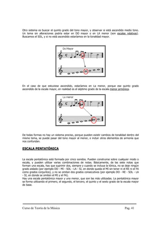 Curso de Teoría de la Música Pag. 41
Otro sistema es buscar el quinto grado del tono mayor, y observar si está ascendido medio tono.
Un tema sin alteraciones podría estar en DO mayor o en LA menor (son escalas relativas).
Buscamos el SOL, y si no está ascendido estaríamos en la tonalidad mayor.
En el caso de que estuviese ascendido, estaríamos en La menor, porque ese quinto grado
ascendido de la escala mayor, en realidad es el séptimo grado de la escala menor armónica.
De todas formas no hay un sistema preciso, porque pueden existir cambios de tonalidad dentro del
mismo tema, se puede pasar del tono mayor al menor, e incluir otros elementos de armonía que
nos confundan.
ESCALA PENTATÓNICA
La escala pentatónica está formada por cinco sonidos. Pueden construirse sobre cualquier modo o
escala, y pueden utilizar varias combinaciones de notas. Básicamente, de las siete notas que
forman una escala, hay que suprimir dos, siempre y cuando se incluya la tónica, no se deje ningún
grado aislado (por ejemplo DO - MI - SOL - LA - SI, en donde queda el MI sin tener ni el RE ni el FA
como grados conjuntos), y no se omitan dos grados consecutivos (por ejemplo DO - RE - SOL - LA
- SI, en donde se omiten el MI y el FA).
Hay una escala pentatónica mayor y una menor, que son las más utilizadas. La pentatónica mayor
se forma utilizando el primero, el segundo, el tercero, el quinto y el sexto grado de la escala mayor
de base.
 
