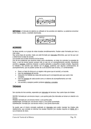 Curso de Teoría de la Música Pag. 50
SÉPTIMAS: el intervalo de séptima es utilizado en los acordes con séptima. La podemos encontrar
como mayor, menor, o también disminuída.
ACORDES
Se llama acorde a un grupo de notas tocadas simultáneamente. Pueden estar formados por tres o
más notas.
Hay varios tipos de acordes. Cada uno está formado por intervalos diferentes, que son los que van
a determinar la clase de acorde.
Los acordes son la base armónica de los temas.
Uno de los problemas que tenemos todos como estudiantes, es tratar de controlar la ansiedad de
tocar, y que los temas suenen aunque más no sea con un acompañamiento sencillo. Estudiando
acordes y arpegios, podemos empezar a usarlos aplicados a pequeños arreglos simples. Siguiendo
la melodía y los acordes que estarán con el cifrado, podemos usar algunas combinaciones de
acompañamiento, que se pueden probar de a una durante todo el tema, o ir combinándolas:
• Poner un bajo (la tónica en un registro más grave que el acorde) y el acorde.
• Usar las inversiones del acorde.
• Colocarle a la melodía las notas del acorde que le corresponda para que suene más
completa.
• Usar los arpegios de cada acorde como un sistema de acompañamiento con más
movimiento.
• Los acordes y arpegios pueden probarse abiertos y cerrados.
TRÍADAS
Son acordes de tres sonidos, separados por intervalos de terceras. Hay cuatro tipos de tríadas:
MAYOR: formada por una tercera mayor y una quinta justa (los intervalos se toman en relación a la
tónica).
MENOR: formada por una tercera menor y una quinta justa.
AUMENTADA: formada por una tercera mayor y una quinta aumentada.
DISMINUÍDA: formada por una tercera menor y una quinta disminuída.
Se puede usar el mismo concepto explicado en intervalos para poder manejar las tríadas más
rápidamente, que consiste en dominar las escalas mayores (ver escalas mayores en NIVEL IV) y
sus armaduras de clave.
 