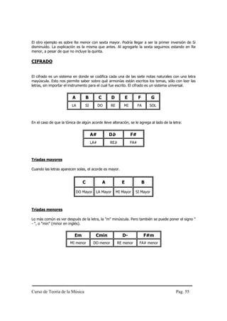 Curso de Teoría de la Música Pag. 55
El otro ejemplo es sobre Re menor con sexta mayor. Podría llegar a ser la primer inversión de Si
disminuído. La explicación es la misma que antes. Al agregarle la sexta seguimos estando en Re
menor, a pesar de que no incluye la quinta.
CIFRADO
El cifrado es un sistema en donde se codifica cada una de las siete notas naturales con una letra
mayúscula. Esto nos permite saber sobre qué armonías están escritos los temas, sólo con leer las
letras, sin importar el instrumento para el cual fue escrito. El cifrado es un sistema universal.
A B C D E F G
LA SI DO RE MI FA SOL
En el caso de que la tónica de algún acorde lleve alteración, se le agrega al lado de la letra:
A# Db F#
LA# REb FA#
Tríadas mayores
Cuando las letras aparecen solas, el acorde es mayor.
C A E B
DO Mayor LA Mayor MI Mayor SI Mayor
Tríadas menores
Lo más común es ver después de la letra, la "m" minúscula. Pero también se puede poner el signo "
- ", o "min" (minor en inglés).
Em Cmin D- F#m
MI menor DO menor RE menor FA# menor
 