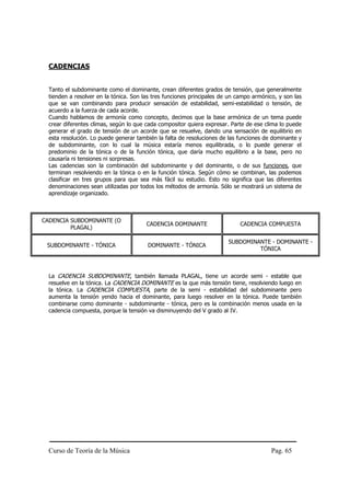 Curso de Teoría de la Música Pag. 65
CADENCIAS
Tanto el subdominante como el dominante, crean diferentes grados de tensión, que generalmente
tienden a resolver en la tónica. Son las tres funciones principales de un campo armónico, y son las
que se van combinando para producir sensación de estabilidad, semi-estabilidad o tensión, de
acuerdo a la fuerza de cada acorde.
Cuando hablamos de armonía como concepto, decimos que la base armónica de un tema puede
crear diferentes climas, según lo que cada compositor quiera expresar. Parte de ese clima lo puede
generar el grado de tensión de un acorde que se resuelve, dando una sensación de equilibrio en
esta resolución. Lo puede generar también la falta de resoluciones de las funciones de dominante y
de subdominante, con lo cual la música estaría menos equilibrada, o lo puede generar el
predominio de la tónica o de la función tónica, que daría mucho equilibrio a la base, pero no
causaría ni tensiones ni sorpresas.
Las cadencias son la combinación del subdominante y del dominante, o de sus funciones, que
terminan resolviendo en la tónica o en la función tónica. Según cómo se combinan, las podemos
clasificar en tres grupos para que sea más fácil su estudio. Esto no significa que las diferentes
denominaciones sean utilizadas por todos los métodos de armonía. Sólo se mostrará un sistema de
aprendizaje organizado.
CADENCIA SUBDOMINANTE (O
PLAGAL)
CADENCIA DOMINANTE CADENCIA COMPUESTA
SUBDOMINANTE - TÓNICA DOMINANTE - TÓNICA
SUBDOMINANTE - DOMINANTE -
TÓNICA
La CADENCIA SUBDOMINANTE, también llamada PLAGAL, tiene un acorde semi - estable que
resuelve en la tónica. La CADENCIA DOMINANTE es la que más tensión tiene, resolviendo luego en
la tónica. La CADENCIA COMPUESTA, parte de la semi - estabilidad del subdominante pero
aumenta la tensión yendo hacia el dominante, para luego resolver en la tónica. Puede también
combinarse como dominante - subdominante - tónica, pero es la combinación menos usada en la
cadencia compuesta, porque la tensión va disminuyendo del V grado al IV.
 