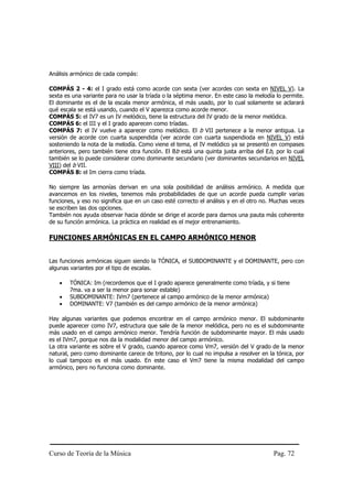 Curso de Teoría de la Música Pag. 72
Análisis armónico de cada compás:
COMPÁS 2 - 4: el I grado está como acorde con sexta (ver acordes con sexta en NIVEL V). La
sexta es una variante para no usar la tríada o la séptima menor. En este caso la melodía lo permite.
El dominante es el de la escala menor armónica, el más usado, por lo cual solamente se aclarará
qué escala se está usando, cuando el V aparezca como acorde menor.
COMPÁS 5: el IV7 es un IV melódico, tiene la estructura del IV grado de la menor melódica.
COMPÁS 6: el III y el I grado aparecen como tríadas.
COMPÁS 7: el IV vuelve a aparecer como melódico. El b VII pertenece a la menor antigua. La
versión de acorde con cuarta suspendida (ver acorde con cuarta suspendioda en NIVEL V) está
sosteniendo la nota de la melodía. Como viene el tema, el IV melódico ya se presentó en compases
anteriores, pero también tiene otra función. El Bb está una quinta justa arriba del Eb, por lo cual
también se lo puede considerar como dominante secundario (ver dominantes secundarios en NIVEL
VIII) del b VII.
COMPÁS 8: el Im cierra como tríada.
No siempre las armonías derivan en una sola posibilidad de análisis armónico. A medida que
avancemos en los niveles, tenemos más probabilidades de que un acorde pueda cumplir varias
funciones, y eso no significa que en un caso esté correcto el análisis y en el otro no. Muchas veces
se escriben las dos opciones.
También nos ayuda observar hacia dónde se dirige el acorde para darnos una pauta más coherente
de su función armónica. La práctica en realidad es el mejor entrenamiento.
FUNCIONES ARMÓNICAS EN EL CAMPO ARMÓNICO MENOR
Las funciones armónicas siguen siendo la TÓNICA, el SUBDOMINANTE y el DOMINANTE, pero con
algunas variantes por el tipo de escalas.
• TÓNICA: Im (recordemos que el I grado aparece generalmente como tríada, y si tiene
7ma. va a ser la menor para sonar estable)
• SUBDOMINANTE: IVm7 (pertenece al campo armónico de la menor armónica)
• DOMINANTE: V7 (también es del campo armónico de la menor armónica)
Hay algunas variantes que podemos encontrar en el campo armónico menor. El subdominante
puede aparecer como IV7, estructura que sale de la menor melódica, pero no es el subdominante
más usado en el campo armónico menor. Tendría función de subdominante mayor. El más usado
es el IVm7, porque nos da la modalidad menor del campo armónico.
La otra variante es sobre el V grado, cuando aparece como Vm7, versión del V grado de la menor
natural, pero como dominante carece de tritono, por lo cual no impulsa a resolver en la tónica, por
lo cual tampoco es el más usado. En este caso el Vm7 tiene la misma modalidad del campo
armónico, pero no funciona como dominante.
 
