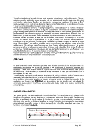 Curso de Teoría de la Música Pag. 87
También nos plantea el armado de una base armónica pensada muy matemáticamente. Esto es:
coloco primero los grados del campo armónico y le voy anteponiendo acordes para crear diferentes
movimientos cadenciales. Pueden ser dominantes secundarios, sustitutos tritonales o IIm7
relativos, según vimos hasta ahora. Es como si pensáramos hacia atrás de un acorde determinado,
y le agregáramos estos adicionales para crear sorpresa.
Pero la construcción de la música no siempre es pensada o calculada desde lo analítico. Puede ser
más intuitiva también, lo cual produce en algunos casos análisis armónicos que quedan incompletos
porque no se pueden justificar las armonías. Cuando analizamos un tema popular, por ejemplo, no
podemos saber si el compositor agregó un dominante secundario para crear más atracción hacia un
grado u otro, porque le quedaba bien a la melodía, o porque simplemente le gustó cómo sonaba.
Cualquier método es válido. A pesar de que la música tiene mucho de matemática, se puede
romper con cualquier regla y "dejarse llevar" por lo que la inspiración o el estado anímico nos dicte.
A título personal, no creo que Jhon Lennon y Paul McCartney hayan pensado en escribir un tema
como "Eleanor Rigby", que está en tonalidad menor, premeditando que sólo iban a usar la función
subdominante (el b VI más específicamente que tiene función subdominante menor), y la tónica,
para crear una leve tensión que se suavice todo el tiempo en la estabilidad de la tónica. En ellos se
percibe más intuición que bases rebuscadas, por eso ciertos temas conservan una frescura y una
actualidad intactas a más de cuarenta años de ser compuestos.
Creo en la simplicidad y en la elaboración al mismo tiempo, pero también creo que no siempre los
grandes temas están compuestos sobre bases complicadas.
CADENAS
En este nivel vimos varias funciones aplicables a los acordes con estructuras de dominantes: los
dominantes secundarios, los sustitutos tritonales y los dominantes y sustitutos tritonales por
extensión. Todos estos acordes tienen el objetivo de hacer más atractiva la llegada a los grados
secundarios del campo armónico, o de los que no son diatónicos, es decir que funcionan en torno a
la resolución de cada uno.
También vimos cómo se le puede agregar a cada uno de estos dominantes un IIm7 relativo, para
suavizarles la tensión, también en torno al movimiento cadencial de estos dominantes.
Pero también, todos estos acordes se pueden encadenar entre sí, independientemente de la
resolución que tengan. Las CADENAS son progresiones de los acordes con estructuras de
dominante, que pueden ir resolviendo una quinta justa abajo, medio tono abajo o combinando
ambas formas.
CADENAS DE DOMINANTES
Son varios acordes que van resolviendo quinta justa abajo (o cuarta justa arriba). Mantienen la
tensión armónica hasta que en algún punto resuelven en un acorde determinado. Consideremos
también la posibilidad de que la cadena de dominantes termine en una resolución deceptiva, y el
último de estos acordes no defina, y la cadena se rompa. Todos los dominantes de las cadenas son
dominantes por extensión, excepto el último, que puede ser extendido, secundario o principal (ver
funciones armónicas en NIVEL VI).
 