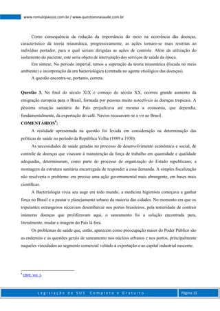 L e g i s l a ç ã o d o S U S C o m p l e t o e G r a t u i t o Página 15
www.romulopassos.com.br / www.questoesnasaude.com.br
Como consequência da redução da importância do meio na ocorrência das doenças,
característico da teoria miasmática, progressivamente, as ações tornam-se mais restritas ao
indivíduo portador, para o qual seriam dirigidas as ações de controle. Além da utilização do
isolamento do paciente, este seria objeto de intervenção dos serviços de saúde da época.
Em síntese, No período imperial, temos a superação da teoria miasmática (focada no meio
ambiente) e incorporação da era bacteriológica (centrada no agente etiológico das doenças).
A questão encontra-se, portanto, correta.
Questão 3. No ﬁnal do século XIX e começo do século XX, ocorreu grande aumento da
emigração europeia para o Brasil, formada por pessoas muito suscetíveis às doenças tropicais. A
péssima situação sanitária do País prejudicava até mesmo a economia, que dependia,
fundamentalmente, da exportação do café. Navios recusavam-se a vir ao Brasil.
COMENTÁRIOS9
:
A realidade apresentada na questão foi levada em consideração na determinação das
políticas de saúde no período da República Velha (1889 a 1930).
As necessidades de saúde geradas no processo de desenvolvimento econômico e social, de
controle de doenças que visavam à manutenção da força de trabalho em quantidade e qualidade
adequadas, determinaram, como parte do processo de organização do Estado republicano, a
montagem da estrutura sanitária encarregada de responder a essa demanda. A simples ﬁscalização
não resolveria o problema: era preciso uma ação governamental mais abrangente, em bases mais
cientíﬁcas.
A Bacteriologia vivia seu auge em todo mundo, a medicina higienista começava a ganhar
força no Brasil e a pautar o planejamento urbano da maioria das cidades. No momento em que os
tripulantes estrangeiros receavam desembarcar nos portos brasileiros, pela temeridade de contrair
inúmeras doenças que proliferavam aqui, o saneamento foi a solução encontrada para,
literalmente, mudar a imagem do País lá fora.
Os problemas de saúde que, então, aparecem como preocupação maior do Poder Público são
as endemias e as questões gerais de saneamento nos núcleos urbanos e nos portos, principalmente
naqueles vinculados ao segmento comercial voltado à exportação o ao capital industrial nascente.
9
CBVE, Vol. 1.
 
