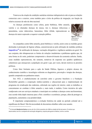 L e g i s l a ç ã o d o S U S C o m p l e t o e G r a t u i t o Página 16
www.romulopassos.com.br / www.questoesnasaude.com.br
Tratava-se da criação de condições sanitárias mínimas indispensáveis não só para as relações
comerciais com o exterior, como também para o êxito da política de imigração, em função da
relativa escassez de mão de obra nacional.
As doenças pestilenciais como cólera, peste bubônica, febre amarela,
varíola e as chamadas doenças de massa, isto é, doenças infecciosas e
parasitárias, como tuberculose, hanseníase, febre tifóide, representavam as
doenças de maior expressão a requerer a atenção pública.
As campanhas contra febre amarela, peste bubônica e varíola, assim como as medidas gerais
destinadas à promoção de higiene urbana, caracterizavam-se pela utilização de medidas jurídicas
impositivas10
de notiﬁcação de doenças, vacinação obrigatória e vigilância sanitária em geral. No
seu conjunto, não ultrapassavam os limites de soluções imediatistas a problemas agudos que, de
uma forma ou de outra, poderiam comprometer o desenvolvimento da economia cafeeira. Senão,
essas medidas representavam, tão somente, tentativas de respostas aos quadros epidêmicos
calamitosos que ameaçavam a população em geral e que, por vezes, davam motivos às pressões
políticas.
Como fator limitante para a ação da Saúde Pública, ﬁgurava o próprio alcance do
conhecimento cientíﬁco e tecnológico referente ao diagnóstico, prevenção e terapia das doenças,
quando comparado aos parâmetros atuais.
Em 1923, o estabelecimento de convênio entre o governo brasileiro e a Fundação
Rockefeller garantiu a cooperação médico-sanitária e educacional para a implementação de
programas de erradicação das endemias, sobretudo nas regiões do interior, onde os trabalhos se
concentraram no combate à febre amarela e, mais tarde, à malária. Como iniciativa de ação
coadjuvante com aos serviços estaduais e municipais no combate a doenças como ancilostomíase,
esse acordo tinha duplo interesse para o País: cientíﬁco e econômico, porque, além de proteger as
populações, aumentaria a sua produtividade.
É importante compreendermos a evolução histórica da saúde no período colonial até o
republicano do Brasil. Não há necessidade de decorarmos detalhes sobre esse assunto.
10
A chamada Revolta da Vacina ocorreu de 10 a 16 de novembro de 1904 na cidade do Rio de Janeiro. O motivo que
desencadeou isso foi a campanha de vacinação obrigatória, imposta pelo governo federal, contra a varíola.
Figura 5 - Doenças
Infecciosas e
Parasitárias
 