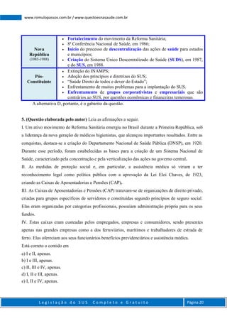 L e g i s l a ç ã o d o S U S C o m p l e t o e G r a t u i t o Página 20
www.romulopassos.com.br / www.questoesnasaude.com.br
Nova
República
(1985-1988)
 Fortalecimento do movimento da Reforma Sanitária;
 8ª Conferência Nacional de Saúde, em 1986;
 Início do processo de descentralização das ações de saúde para estados
e municípios;
 Criação do Sistema Único Descentralizado de Saúde (SUDS), em 1987,
e do SUS, em 1988.
Pós-
Constituinte
 Extinção do INAMPS;
 Adoção dos princípios e diretrizes do SUS;
 “Saúde Direto de todos e dever do Estado”;
 Enfrentamento de muitos problemas para a implantação do SUS.
 Enfrentamento de grupos corporativistas e empresariais que são
contrários ao SUS, por questões econômicas e financeiras temerosas.
A alternativa D, portanto, é o gabarito da questão.
5. (Questão elaborada pelo autor) Leia as afirmações a seguir.
I. Um ativo movimento de Reforma Sanitária emergiu no Brasil durante a Primeira República, sob
a liderança da nova geração de médicos higienistas, que alcançou importantes resultados. Entre as
conquistas, destaca-se a criação do Departamento Nacional de Saúde Pública (DNSP), em 1920.
Durante esse período, foram estabelecidas as bases para a criação de um Sistema Nacional de
Saúde, caracterizado pela concentração e pela verticalização das ações no governo central.
II. As medidas de proteção social e, em particular, a assistência médica só viriam a ter
reconhecimento legal como política pública com a aprovação da Lei Eloi Chaves, de 1923,
criando as Caixas de Aposentadorias e Pensões (CAP).
III. As Caixas de Aposentadorias e Pensões (CAP) tratavam-se de organizações de direito privado,
criadas para grupos específicos de servidores e constituídas segundo princípios de seguro social.
Elas eram organizadas por categorias profissionais, possuíam administração própria para os seus
fundos.
IV. Estas caixas eram custeadas pelos empregados, empresas e consumidores, sendo presentes
apenas nas grandes empresas como a dos ferroviários, marítimos e trabalhadores de estrada de
ferro. Elas ofereciam aos seus funcionários benefícios previdenciários e assistência médica.
Está correto o contido em
a) I e II, apenas.
b) I e III, apenas.
c) II, III e IV, apenas.
d) I, II e III, apenas.
e) I, II e IV, apenas.
 