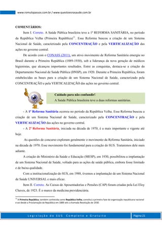 L e g i s l a ç ã o d o S U S C o m p l e t o e G r a t u i t o Página 21
www.romulopassos.com.br / www.questoesnasaude.com.br
COMENTÁRIOS:
Item I. Correto. A Saúde Pública brasileira teve a 1ª REFORMA SANITÁRIA, no período
da República Velha (Primeira República)11
. Essa Reforma buscou a criação de um Sistema
Nacional de Saúde, caracterizado pela CONCENTRAÇÃO e pela VERTICALIZAÇÃO das
ações no governo central.
De acordo com o CONASS (2011), um ativo movimento de Reforma Sanitária emergiu no
Brasil durante a Primeira República (1889-1930), sob a liderança da nova geração de médicos
higienistas, que alcançou importantes resultados. Entre as conquistas, destaca-se a criação do
Departamento Nacional de Saúde Pública (DNSP), em 1920. Durante a Primeira República, foram
estabelecidas as bases para a criação de um Sistema Nacional de Saúde, caracterizado pela
CONCENTRAÇÃO e pela VERTICALIZAÇÃO das ações no governo central.
Cuidado para não confundir!
A Saúde Pública brasileira teve a duas reformas sanitárias.
- A 1ª Reforma Sanitária ocorreu no período da República Velha. Essa Reforma buscou a
criação de um Sistema Nacional de Saúde, caracterizado pela CONCENTRAÇÃO e pela
VERTICALIZAÇÃO das ações no governo central.
- A 2ª Reforma Sanitária, iniciada na década de 1970, é a mais importante e vigente até
hoje.
As questões de concurso exploram geralmente o movimento da Reforma Sanitária, iniciado
na década de 1970. Esse movimento foi fundamental para a criação do SUS. Trataremos dele mais
adiante.
A criação do Ministério da Saúde e Educação (MESP), em 1930, possibilitou a implantação
de um Sistema Nacional de Saúde, voltado para as ações de saúde pública, embora fosse limitado
e de baixa qualidade.
Com a institucionalização do SUS, em 1988, tivemos a implantação de um Sistema Nacional
de Saúde UNIVERSAL e mais eficaz.
Item II. Correto. As Caixas de Aposentadorias e Pensões (CAP) foram criadas pela Lei Eloy
Chaves, de 1923. É o marco da medicina previdenciária.
11
A Primeira República, também conhecida como República Velha, constitui a primeira fase da organização republicana nacional
e vai desde a Proclamação da República em 1889 até a chamada Revolução de 1930.
 