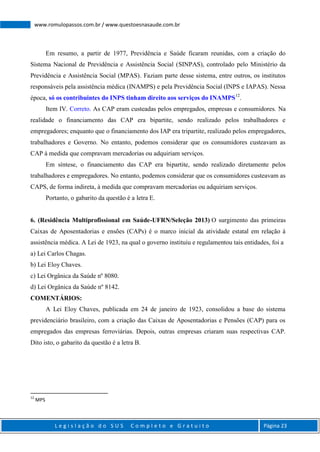 L e g i s l a ç ã o d o S U S C o m p l e t o e G r a t u i t o Página 23
www.romulopassos.com.br / www.questoesnasaude.com.br
Em resumo, a partir de 1977, Previdência e Saúde ficaram reunidas, com a criação do
Sistema Nacional de Previdência e Assistência Social (SINPAS), controlado pelo Ministério da
Previdência e Assistência Social (MPAS). Faziam parte desse sistema, entre outros, os institutos
responsáveis pela assistência médica (INAMPS) e pela Previdência Social (INPS e IAPAS). Nessa
época, só os contribuintes do INPS tinham direito aos serviços do INAMPS12
.
Item IV. Correto. As CAP eram custeadas pelos empregados, empresas e consumidores. Na
realidade o financiamento das CAP era bipartite, sendo realizado pelos trabalhadores e
empregadores; enquanto que o financiamento dos IAP era tripartite, realizado pelos empregadores,
trabalhadores e Governo. No entanto, podemos considerar que os consumidores custeavam as
CAP à medida que compravam mercadorias ou adquiriam serviços.
Em síntese, o financiamento das CAP era bipartite, sendo realizado diretamente pelos
trabalhadores e empregadores. No entanto, podemos considerar que os consumidores custeavam as
CAPS, de forma indireta, à medida que compravam mercadorias ou adquiriam serviços.
Portanto, o gabarito da questão é a letra E.
6. (Residência Multiprofissional em Saúde-UFRN/Seleção 2013) O surgimento das primeiras
Caixas de Aposentadorias e ensões (CAPs) é o marco inicial da atividade estatal em relação à
assistência médica. A Lei de 1923, na qual o governo instituiu e regulamentou tais entidades, foi a
a) Lei Carlos Chagas.
b) Lei Eloy Chaves.
c) Lei Orgânica da Saúde nº 8080.
d) Lei Orgânica da Saúde nº 8142.
COMENTÁRIOS:
A Lei Eloy Chaves, publicada em 24 de janeiro de 1923, consolidou a base do sistema
previdenciário brasileiro, com a criação das Caixas de Aposentadorias e Pensões (CAP) para os
empregados das empresas ferroviárias. Depois, outras empresas criaram suas respectivas CAP.
Dito isto, o gabarito da questão é a letra B.
12
MPS
 