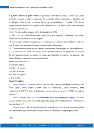 L e g i s l a ç ã o d o S U S C o m p l e t o e G r a t u i t o Página 24
www.romulopassos.com.br / www.questoesnasaude.com.br
7. (Questão elaborada pelo autor) No que tange à Previdência Social, a política de Estado
pretendeu estender a todas as categorias do operariado urbano organizado os benefícios da
previdência. Dessa forma, as antigas Caixas de Aposentadorias e Pensões (CAP) foram
substituídas pelos Institutos de Aposentadoria e Pensão (IAP). Em relação a este tema, considere
as seguintes afirmativas:
I. Em 1933, foi criado o primeiro IAP, o dos Bancários (IAPB).
II. Nos IAP, os trabalhadores eram organizados por categoria profissional (marítimos,
comerciários e bancários), e não por empresa.
III. Os principais benefícios assegurados aos associados dos IAP eram: aposentadoria, pensão em
caso de morte para seus dependentes e assistência médica e hospitalar.
IV. O financiamento dos IAP era feito apenas pelas empresas e empregados, ou seja, era bipartite.
V. Até o fim dos anos 1950, a assistência médica previdenciária não era importante. Os técnicos
do setor consideravam-na secundária no sistema previdenciário brasileiro, e os segurados não
faziam dela parte importante de suas reivindicações.
São características dos IAP:
a) I e II e III, apenas.
b) II, III e IV, apenas.
c) II, III e V, apenas.
d) I, II,III,e V, apenas.
e) I, II, III e IV.
COMENTÁRIOS:
Item I. Incorreto. O primeiro IAP foi o dos marítimos e portuários (IAPM), sendo criado em
1933. Depois, foram criados o IAPC (para os comerciários), IAPB (bancários), IAPI
(industriários), IAPTEC (para trabalhadores em transporte e cargas) e IAPSE (servidores
públicos)13
.
Item II. Correto. Nos CAP, os trabalhadores eram organizados por empresa. Por outro
lado, os trabalhadores eram organizados por categoria profissional (marítimos, comerciários e
bancários) nos IAP.
Item III. Correto. Os IAP concediam alguns benefícios previdenciários e assistência médica
aos trabalhadores, com carteira profissional assinada, de determinada categoria profissional.
13
FGV
 