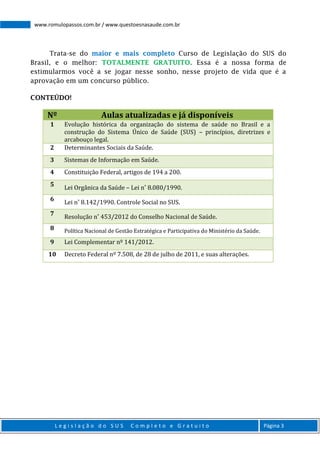 L e g i s l a ç ã o d o S U S C o m p l e t o e G r a t u i t o Página 3
www.romulopassos.com.br / www.questoesnasaude.com.br
Trata-se do maior e mais completo Curso de Legislação do SUS do
Brasil, e o melhor: TOTALMENTE GRATUITO. Essa é a nossa forma de
estimularmos você a se jogar nesse sonho, nesse projeto de vida que é a
aprovação em um concurso público.
CONTEÚDO!
Nº Aulas atualizadas e já disponíveis
1 Evolução histórica da organização do sistema de saúde no Brasil e a
construção do Sistema Único de Saúde (SUS) – princípios, diretrizes e
arcabouço legal.
2 Determinantes Sociais da Saúde.
3 Sistemas de Informação em Saúde.
4 Constituição Federal, artigos de 194 a 200.
5
Lei Orgânica da Saúde – Lei n˚ 8.080/1990.
6
Lei n˚ 8.142/1990. Controle Social no SUS.
7
Resolução n˚ 453/2012 do Conselho Nacional de Saúde.
8 Política Nacional de Gestão Estratégica e Participativa do Ministério da Saúde.
9 Lei Complementar nº 141/2012.
10 Decreto Federal nº 7.508, de 28 de julho de 2011, e suas alterações.
 