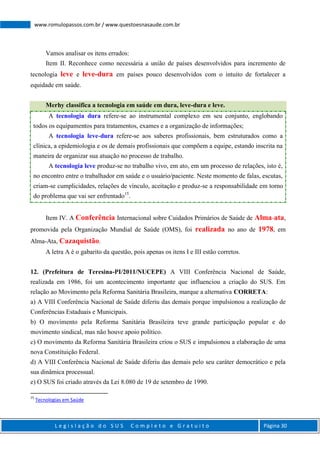 L e g i s l a ç ã o d o S U S C o m p l e t o e G r a t u i t o Página 30
www.romulopassos.com.br / www.questoesnasaude.com.br
Vamos analisar os itens errados:
Item II. Reconhece como necessária a união de países desenvolvidos para incremento de
tecnologia leve e leve-dura em países pouco desenvolvidos com o intuito de fortalecer a
equidade em saúde.
Merhy classifica a tecnologia em saúde em dura, leve-dura e leve.
A tecnologia dura refere-se ao instrumental complexo em seu conjunto, englobando
todos os equipamentos para tratamentos, exames e a organização de informações;
A tecnologia leve-dura refere-se aos saberes profissionais, bem estruturados como a
clínica, a epidemiologia e os de demais profissionais que compõem a equipe, estando inscrita na
maneira de organizar sua atuação no processo de trabalho.
A tecnologia leve produz-se no trabalho vivo, em ato, em um processo de relações, isto é,
no encontro entre o trabalhador em saúde e o usuário/paciente. Neste momento de falas, escutas,
criam-se cumplicidades, relações de vínculo, aceitação e produz-se a responsabilidade em torno
do problema que vai ser enfrentado15
.
Item IV. A Conferência Internacional sobre Cuidados Primários de Saúde de Alma-ata,
promovida pela Organização Mundial de Saúde (OMS), foi realizada no ano de 1978, em
Alma-Ata, Cazaquistão.
A letra A é o gabarito da questão, pois apenas os itens I e III estão corretos.
12. (Prefeitura de Teresina-PI/2011/NUCEPE) A VIII Conferência Nacional de Saúde,
realizada em 1986, foi um acontecimento importante que influenciou a criação do SUS. Em
relação ao Movimento pela Reforma Sanitária Brasileira, marque a alternativa CORRETA:
a) A VIII Conferência Nacional de Saúde diferiu das demais porque impulsionou a realização de
Conferências Estaduais e Municipais.
b) O movimento pela Reforma Sanitária Brasileira teve grande participação popular e do
movimento sindical, mas não houve apoio político.
c) O movimento da Reforma Sanitária Brasileira criou o SUS e impulsionou a elaboração de uma
nova Constituição Federal.
d) A VIII Conferência Nacional de Saúde diferiu das demais pelo seu caráter democrático e pela
sua dinâmica processual.
e) O SUS foi criado através da Lei 8.080 de 19 de setembro de 1990.
15
Tecnologias em Saúde
 