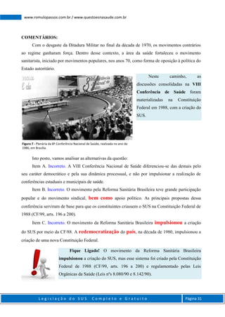 L e g i s l a ç ã o d o S U S C o m p l e t o e G r a t u i t o Página 31
www.romulopassos.com.br / www.questoesnasaude.com.br
COMENTÁRIOS:
Com o desgaste da Ditadura Militar no final da década de 1970, os movimentos contrários
ao regime ganharam força. Dentro desse contexto, a área da saúde fortaleceu o movimento
sanitarista, iniciado por movimentos populares, nos anos 70, como forma de oposição à política do
Estado autoritário.
Neste caminho, as
discussões consolidadas na VIII
Conferência de Saúde foram
materializadas na Constituição
Federal em 1988, com a criação do
SUS.
Isto posto, vamos analisar as alternativas da questão:
Item A. Incorreto. A VIII Conferência Nacional de Saúde diferenciou-se das demais pelo
seu caráter democrático e pela sua dinâmica processual, e não por impulsionar a realização de
conferências estaduais e municipais de saúde.
Item B. Incorreto. O movimento pela Reforma Sanitária Brasileira teve grande participação
popular e do movimento sindical, bem como apoio político. As principais propostas dessa
conferência serviram de base para que os constituintes criassem o SUS na Constituição Federal de
1988 (CF/99, arts. 196 a 200).
Item C. Incorreto. O movimento da Reforma Sanitária Brasileira impulsionou a criação
do SUS por meio da CF/88. A redemocratização do país, na década de 1980, impulsionou a
criação de uma nova Constituição Federal.
Fique Ligado! O movimento da Reforma Sanitária Brasileira
impulsionou a criação do SUS, mas esse sistema foi criado pela Constituição
Federal de 1988 (CF/99, arts. 196 a 200) e regulamentado pelas Leis
Orgânicas da Saúde (Leis nºs 8.080/90 e 8.142/90).
Figura 7 - Plenária da 8ª Conferência Nacional de Saúde, realizada no ano de
1986, em Brasília.
 