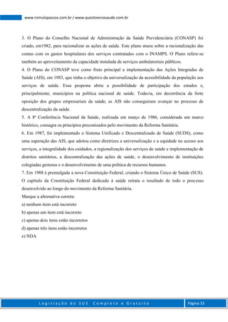 L e g i s l a ç ã o d o S U S C o m p l e t o e G r a t u i t o Página 33
www.romulopassos.com.br / www.questoesnasaude.com.br
3. O Plano do Conselho Nacional de Administração da Saúde Previdenciária (CONASP) foi
criado, em1982, para racionalizar as ações de saúde. Este plano atuou sobre a racionalização das
contas com os gastos hospitalares dos serviços contratados com o INAMPS. O Plano refere-se
também ao aproveitamento da capacidade instalada de serviços ambulatoriais públicos.
4. O Plano do CONASP teve como fruto principal a implementação das Ações Integradas de
Saúde (AIS), em 1983, que tinha o objetivo da universalização da acessibilidade da população aos
serviços de saúde. Essa proposta abriu a possibilidade de participação dos estados e,
principalmente, municípios na política nacional de saúde. Todavia, em decorrência da forte
oposição dos grupos empresariais da saúde, as AIS não conseguiram avançar no processo de
descentralização da saúde.
5. A 8ª Conferência Nacional da Saúde, realizada em março de 1986, considerada um marco
histórico, consagra os princípios preconizados pelo movimento da Reforma Sanitária.
6. Em 1987, foi implementado o Sistema Unificado e Descentralizado de Saúde (SUDS), como
uma superação das AIS, que adotou como diretrizes a universalização e a equidade no acesso aos
serviços, a integralidade dos cuidados, a regionalização dos serviços de saúde e implementação de
distritos sanitários, a descentralização das ações de saúde, o desenvolvimento de instituições
colegiadas gestoras e o desenvolvimento de uma política de recursos humanos.
7. Em 1988 é promulgada a nova Constituição Federal, criando o Sistema Único de Saúde (SUS).
O capítulo da Constituição Federal dedicado à saúde retrata o resultado de todo o processo
desenvolvido ao longo do movimento da Reforma Sanitária.
Marque a alternativa correta:
a) nenhum item está incorreto
b) apenas um item está incorreto
c) apenas dois itens estão incorretos
d) apenas três itens estão incorretos
e) NDA
 