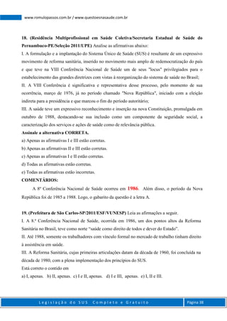 L e g i s l a ç ã o d o S U S C o m p l e t o e G r a t u i t o Página 38
www.romulopassos.com.br / www.questoesnasaude.com.br
18. (Residência Multiprofissional em Saúde Coletiva/Secretaria Estadual de Saúde do
Pernambuco-PE/Seleção 2011/UPE) Analise as afirmativas abaixo:
I. A formulação e a implantação do Sistema Único de Saúde (SUS) é resultante de um expressivo
movimento de reforma sanitária, inserido no movimento mais amplo de redemocratização do país
e que teve na VIII Conferência Nacional de Saúde um de seus "locus" privilegiados para o
estabelecimento das grandes diretrizes com vistas à reorganização do sistema de saúde no Brasil;
II. A VIII Conferência é significativa e representativa desse processo, pelo momento de sua
ocorrência, março de 1976, já no período chamado "Nova República", iniciado com a eleição
indireta para a presidência e que marcou o fim do período autoritário;
III. A saúde teve um expressivo reconhecimento e inserção na nova Constituição, promulgada em
outubro de 1988, destacando-se sua inclusão como um componente da seguridade social, a
caracterização dos serviços e ações de saúde como de relevância pública.
Assinale a alternativa CORRETA.
a) Apenas as afirmativas I e III estão corretas.
b) Apenas as afirmativas II e III estão corretas.
c) Apenas as afirmativas I e II estão corretas.
d) Todas as afirmativas estão corretas.
e) Todas as afirmativas estão incorretas.
COMENTÁRIOS:
A 8º Conferência Nacional de Saúde ocorreu em 1986. Além disso, o período da Nova
República foi de 1985 a 1988. Logo, o gabarito da questão é a letra A.
19. (Prefeitura de São Carlos-SP/2011/ESF/VUNESP) Leia as afirmações a seguir.
I. A 8.ª Conferência Nacional de Saúde, ocorrida em 1986, um dos pontos altos da Reforma
Sanitária no Brasil, teve como norte “saúde como direito de todos e dever do Estado”.
II. Até 1988, somente os trabalhadores com vínculo formal no mercado de trabalho tinham direito
à assistência em saúde.
III. A Reforma Sanitária, cujas primeiras articulações datam da década de 1960, foi concluída na
década de 1980, com a plena implementação dos princípios do SUS.
Está correto o contido em
a) I, apenas. b) II, apenas. c) I e II, apenas. d) I e III, apenas. e) I, II e III.
 