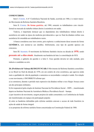 L e g i s l a ç ã o d o S U S C o m p l e t o e G r a t u i t o Página 39
www.romulopassos.com.br / www.questoesnasaude.com.br
COMENTÁRIOS:
Item I. Correto. A 8.ª Conferência Nacional de Saúde, ocorrida em 1986, é o maior marco
do Movimento da Reforma Sanitária Brasileira.
Item II. Correto. De forma genérica, até 1988, somente os trabalhadores com vínculo
formal no mercado de trabalho tinham direito à assistência em saúde.
Todavia, é importante destacar que os dependentes dos trabalhadores tinham direito à
assistência em saúde na época da medicina previdenciária e que no final da ditadura militar essa
assistência foi estendida aos trabalhadores rurais.
A banca considerou esse item correto, pois explorou o conhecimento desse assunto de forma
GENÉRICA, sem atentar-se aos detalhes. Infelizmente, esse tipo de questão aparece em
concursos.
Item III. Incorreto. O movimento da Reforma Sanitária iniciou na década de 1970, sendo
presente até os dias atuais. Atualmente sua bandeira de luta é a consolidação do SUS.
Portanto, o gabarito da questão é a letra C. Essa questão deveria ter sido anulada, pois
induziu o candidato ao erro.
20. (Prefeitura de Valença-RJ/2012/FUNCAB) O Movimento de Reforma Sanitária consolidou-
se no Brasil no final da década de 1970, em um cenário de crise econômica, que agravou ainda
mais a qualidade de vida da população e aumentou as necessidades e atenção à saúde. Em relação
a esse movimento, é INCORRETO afirmar que:
a) se estruturou, durante o período mais repressivo da ditadura militar e teve Sérgio Arouca como
um dos principais militantes.
b) foi responsável pela criação do Instituto Nacional de Previdência Social – INPS –, transformado
depois no Instituto Nacional de Assistência Médica e Previdência Social – Inamps.
c) por incentivo do movimento, surgem projetos de saúde comunitária e as Conferências de Saúde
são transformadas em espaços de participação popular.
d) entre as bandeiras defendidas pela reforma sanitária estavam o acesso de todo brasileiro às
ações de saúde de forma integral.
e) as propostas da reforma sanitária foram concretizadas na Constituição Federal de 1988.
 