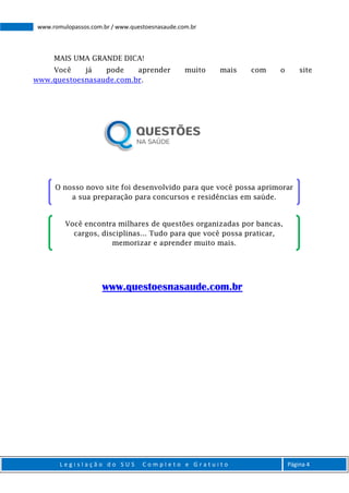 L e g i s l a ç ã o d o S U S C o m p l e t o e G r a t u i t o Página 4
www.romulopassos.com.br / www.questoesnasaude.com.br
MAIS UMA GRANDE DICA!
Você já pode aprender muito mais com o site
www.questoesnasaude.com.br.
www.questoesnasaude.com.br
O nosso novo site foi desenvolvido para que você possa aprimorar
a sua preparação para concursos e residências em saúde.
Você encontra milhares de questões organizadas por bancas,
cargos, disciplinas... Tudo para que você possa praticar,
memorizar e aprender muito mais.
 