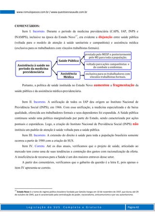 L e g i s l a ç ã o d o S U S C o m p l e t o e G r a t u i t o Página 42
www.romulopassos.com.br / www.questoesnasaude.com.br
COMENTÁRIOS:
Item I. Incorreto. Durante o período da medicina previdenciária (CAPS, IAP, INPS e
INAMPS), inclusive na época do Estado Novo17
, era evidente a disjunção entre saúde pública
(voltada para o modelo de atenção à saúde sanitarista e campanhista) e assistência médica
(exclusiva para os trabalhadores com vínculos trabalhistas formais).
Portanto, a política de saúde instituída no Estado Novo aumentou a fragmentação da
saúde pública e da assistência médico-previdenciária.
Item II. Incorreto. A unificação de todos os IAP deu origem ao Instituto Nacional de
Previdência Social (INPS), em 1966. Com essa unificação, a medicina especializada e de baixa
qualidade, oferecida aos trabalhadores formais e seus dependentes foi expandida. A Saúde pública
continuou sendo uma política marginalizada por parte do Estado, sendo caracterizada por ações
pontuais e esporádicas. Logo, a criação do Instituto Nacional de Previdência Social (INPS) não
instituiu um padrão de atenção à saúde voltada para a saúde pública.
Item III. Incorreto. A extensão do direito à saúde para toda a população brasileira somente
ocorreu a partir de 1988 com a criação do SUS.
Item IV. Correto. Até os dias atuais, verificamos que o projeto de saúde, articulado ao
mercado tem como uma de suas tendências a contenção dos gastos com racionalização da oferta.
A insuficiência de recursos para a Saúde é um dos maiores entraves desse setor.
A partir dos comentários, verificamos que o gabarito da questão é a letra E, pois apenas o
item IV apresenta-se correto.
17
Estado Novo é o nome do regime político brasileiro fundado por Getúlio Vargas em 10 de novembro de 1937, que durou até 29
de outubro de 1945, que é caracterizado pela centralização do poder, nacionalismo, anticomunismo e por seu autoritarismo.
Assistência à saúde no
período da medicina
previdenciária
Saúde Pública
prestada pelo MESP e posteriormente
pelo MS para toda a população;
voltada para ações campanhistas e
de combate a endemias.
Assistência
Médica
exclusiva para os trabalhadores com
vínculos trabalhistas formais.
 