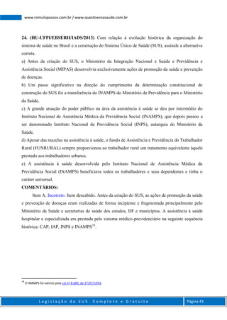 L e g i s l a ç ã o d o S U S C o m p l e t o e G r a t u i t o Página 43
www.romulopassos.com.br / www.questoesnasaude.com.br
24. (HU-UFPI/EBSERH/IADS/2013) Com relação à evolução histórica da organização do
sistema de saúde no Brasil e a construção do Sistema Único de Saúde (SUS), assinale a alternativa
correta.
a) Antes da criação do SUS, o Ministério da Integração Nacional e Saúde e Previdência e
Assistência Social (MIPAS) desenvolvia exclusivamente ações de promoção da saúde e prevenção
de doenças.
b) Um passo significativo na direção do cumprimento da determinação constitucional de
construção do SUS foi a transferência do INAMPS do Ministério da Previdência para o Ministério
da Saúde.
c) A grande atuação do poder público na área da assistência à saúde se deu por intermédio do
Instituto Nacional de Assistência Médica da Previdência Social (INAMPS), que depois passou a
ser denominado Instituto Nacional de Previdência Social (INPS), autarquia do Ministério da
Saúde.
d) Apesar das mazelas na assistência à saúde, o fundo de Assistência e Previdência do Trabalhador
Rural (FUNRURAL) sempre proporcionou ao trabalhador rural um tratamento equivalente àquele
prestado aos trabalhadores urbanos.
e) A assistência à saúde desenvolvida pelo Instituto Nacional de Assistência Médica da
Previdência Social (INAMPS) beneficiava todos os trabalhadores e seus dependentes e tinha o
caráter universal.
COMENTÁRIOS:
Item A. Incorreto. Item descabido. Antes da criação do SUS, as ações de promoção da saúde
e prevenção de doenças eram realizadas de forma incipiente e fragmentada principalmente pelo
Ministério da Saúde e secretarias de saúde dos estados, DF e municípios. A assistência à saúde
hospitalar e especializada era prestada pelo sistema médico-previdenciário na seguinte sequência
histórica: CAP, IAP, INPS e INAMPS18
.
18
O INAMPS foi extinto pela Lei nº 8.689, de 27/07/1993.
 