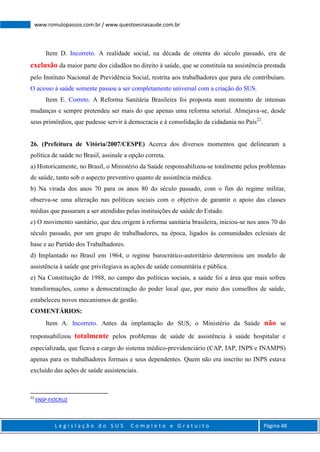 L e g i s l a ç ã o d o S U S C o m p l e t o e G r a t u i t o Página 48
www.romulopassos.com.br / www.questoesnasaude.com.br
Item D. Incorreto. A realidade social, na década de oitenta do século passado, era de
exclusão da maior parte dos cidadãos no direito à saúde, que se constituía na assistência prestada
pelo Instituto Nacional de Previdência Social, restrita aos trabalhadores que para ele contribuíam.
O acesso à saúde somente passou a ser completamente universal com a criação do SUS.
Item E. Correto. A Reforma Sanitária Brasileira foi proposta num momento de intensas
mudanças e sempre pretendeu ser mais do que apenas uma reforma setorial. Almejava-se, desde
seus primórdios, que pudesse servir à democracia e à consolidação da cidadania no País22
.
26. (Prefeitura de Vitória/2007/CESPE) Acerca dos diversos momentos que delinearam a
política de saúde no Brasil, assinale a opção correta.
a) Historicamente, no Brasil, o Ministério da Saúde responsabilizou-se totalmente pelos problemas
de saúde, tanto sob o aspecto preventivo quanto de assistência médica.
b) Na virada dos anos 70 para os anos 80 do século passado, com o fim do regime militar,
observa-se uma alteração nas políticas sociais com o objetivo de garantir o apoio das classes
médias que passaram a ser atendidas pelas instituições de saúde do Estado.
c) O movimento sanitário, que deu origem à reforma sanitária brasileira, iniciou-se nos anos 70 do
século passado, por um grupo de trabalhadores, na época, ligados às comunidades eclesiais de
base e ao Partido dos Trabalhadores.
d) Implantado no Brasil em 1964, o regime burocrático-autoritário determinou um modelo de
assistência à saúde que privilegiava as ações de saúde comunitária e pública.
e) Na Constituição de 1988, no campo das políticas sociais, a saúde foi a área que mais sofreu
transformações, como a democratização do poder local que, por meio dos conselhos de saúde,
estabeleceu novos mecanismos de gestão.
COMENTÁRIOS:
Item A. Incorreto. Antes da implantação do SUS, o Ministério da Saúde não se
responsabilizou totalmente pelos problemas de saúde de assistência à saúde hospitalar e
especializada, que ficava a cargo do sistema médico-previdenciário (CAP, IAP, INPS e INAMPS)
apenas para os trabalhadores formais e seus dependentes. Quem não era inscrito no INPS estava
excluído das ações de saúde assistenciais.
22
ENSP-FIOCRUZ
 