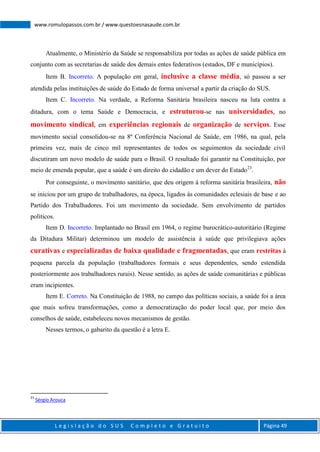 L e g i s l a ç ã o d o S U S C o m p l e t o e G r a t u i t o Página 49
www.romulopassos.com.br / www.questoesnasaude.com.br
Atualmente, o Ministério da Saúde se responsabiliza por todas as ações de saúde pública em
conjunto com as secretarias de saúde dos demais entes federativos (estados, DF e municípios).
Item B. Incorreto. A população em geral, inclusive a classe média, só passou a ser
atendida pelas instituições de saúde do Estado de forma universal a partir da criação do SUS.
Item C. Incorreto. Na verdade, a Reforma Sanitária brasileira nasceu na luta contra a
ditadura, com o tema Saúde e Democracia, e estruturou-se nas universidades, no
movimento sindical, em experiências regionais de organização de serviços. Esse
movimento social consolidou-se na 8ª Conferência Nacional de Saúde, em 1986, na qual, pela
primeira vez, mais de cinco mil representantes de todos os seguimentos da sociedade civil
discutiram um novo modelo de saúde para o Brasil. O resultado foi garantir na Constituição, por
meio de emenda popular, que a saúde é um direito do cidadão e um dever do Estado23
.
Por conseguinte, o movimento sanitário, que deu origem à reforma sanitária brasileira, não
se iniciou por um grupo de trabalhadores, na época, ligados às comunidades eclesiais de base e ao
Partido dos Trabalhadores. Foi um movimento da sociedade. Sem envolvimento de partidos
políticos.
Item D. Incorreto. Implantado no Brasil em 1964, o regime burocrático-autoritário (Regime
da Ditadura Militar) determinou um modelo de assistência à saúde que privilegiava ações
curativas e especializadas de baixa qualidade e fragmentadas, que eram restritas à
pequena parcela da população (trabalhadores formais e seus dependentes, sendo estendida
posteriormente aos trabalhadores rurais). Nesse sentido, as ações de saúde comunitárias e públicas
eram incipientes.
Item E. Correto. Na Constituição de 1988, no campo das políticas sociais, a saúde foi a área
que mais sofreu transformações, como a democratização do poder local que, por meio dos
conselhos de saúde, estabeleceu novos mecanismos de gestão.
Nesses termos, o gabarito da questão é a letra E.
23
Sérgio Arouca
 