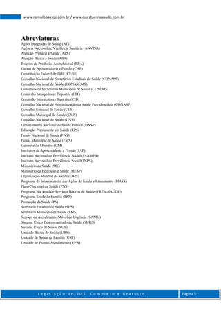 L e g i s l a ç ã o d o S U S C o m p l e t o e G r a t u i t o Página 5
www.romulopassos.com.br / www.questoesnasaude.com.br
Abreviaturas
Ações Integradas de Saúde (AIS)
Agência Nacional de Vigilância Sanitária (ANVISA)
Atenção Primária à Saúde (APS)
Atenção Básica à Saúde (ABS)
Boletim de Produção Ambulatorial (BPA)
Caixas de Aposentadoria e Pensão (CAP)
Constituição Federal de 1988 (CF/88)
Conselho Nacional de Secretários Estaduais de Saúde (CONASS)
Conselho Nacional de Saúde (CONASEMS)
Conselhos de Secretarias Municipais de Saúde (COSEMS)
Comissão Intergestores Tripartite (CIT)
Comissão Intergestores Bipartite (CIB)
Conselho Nacional de Administração da Saúde Previdenciária (CONASP)
Conselho Estadual de Saúde (CES)
Conselho Municipal de Saúde (CMS)
Conselho Nacional de Saúde (CNS)
Departamento Nacional de Saúde Pública (DNSP)
Educação Permanente em Saúde (EPS)
Fundo Nacional de Saúde (FNS)
Fundo Municipal de Saúde (FMS)
Gabinete do Ministro (GM)
Institutos de Aposentadoria e Pensão (IAP)
Instituto Nacional de Previdência Social (INAMPS)
Instituto Nacional de Previdência Social (INPS)
Ministério da Saúde (MS)
Ministério da Educação e Saúde (MESP)
Organização Mundial de Saúde (OMS)
Programa de Interiorização das Ações de Saúde e Saneamento (PIASS)
Plano Nacional de Saúde (PNS)
Programa Nacional de Serviços Básicos de Saúde (PREV-SAÚDE)
Programa Saúde da Família (PSF)
Promoção da Saúde (PS)
Secretaria Estadual de Saúde (SES)
Secretaria Municipal de Saúde (SMS)
Serviço de Atendimento Móvel de Urgência (SAMU)
Sistema Único Descentralizado de Saúde (SUDS)
Sistema Único de Saúde (SUS)
Unidade Básica de Saúde (UBS)
Unidade de Saúde da Família (USF)
Unidade de Pronto-Atendimento (UPA)
 